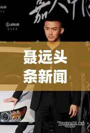 聂远头条新闻，星光熠熠，备受瞩目风采展现