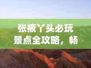 张掖丫头必玩景点全攻略,畅游甘肃张掖不迷路!